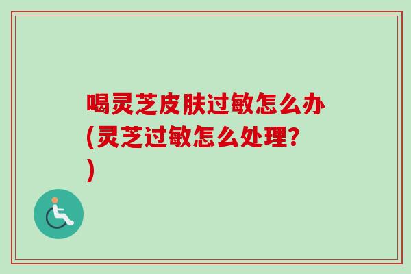 喝灵芝皮肤过敏怎么办(灵芝过敏怎么处理？)