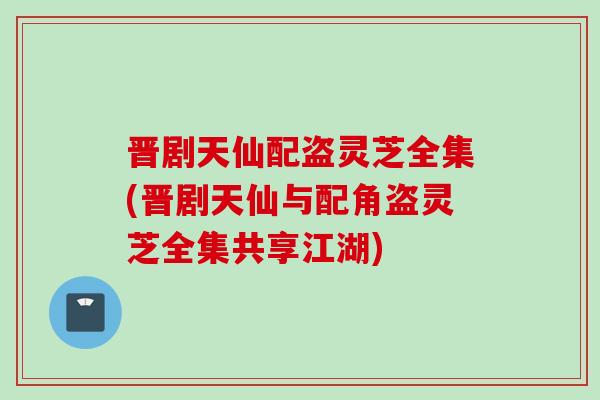 晋剧天仙配盗灵芝全集(晋剧天仙与配角盗灵芝全集共享江湖)