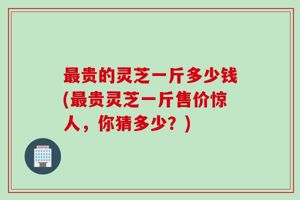 最贵的灵芝一斤多少钱(最贵灵芝一斤售价惊人，你猜多少？)