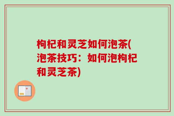 枸杞和灵芝如何泡茶(泡茶技巧：如何泡枸杞和灵芝茶)
