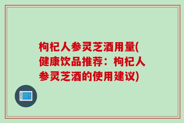 枸杞人参灵芝酒用量(健康饮品推荐:枸杞人参灵芝酒的使用建议) 枸杞人参灵芝酒用量(健康饮品推荐:枸杞人参灵芝酒的使用建议)
