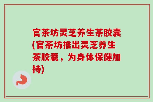 官茶坊灵芝养生茶胶囊(官茶坊推出灵芝养生茶胶囊，为身体保健加持)