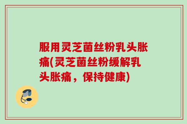 服用灵芝菌丝粉乳头胀痛(灵芝菌丝粉缓解乳头胀痛,保持健康) 服用灵芝菌丝粉乳头胀痛(灵芝菌丝粉缓解乳头胀痛,保持健康)