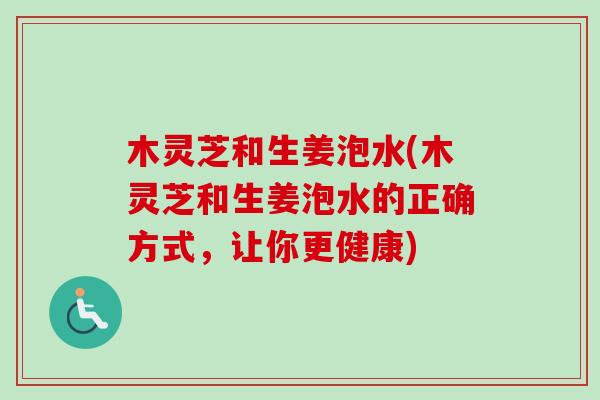 木灵芝和生姜泡水(木灵芝和生姜泡水的正确方式,让你更健康) 木灵芝和生姜泡水(木灵芝和生姜泡水的正确方式,让你更健康)