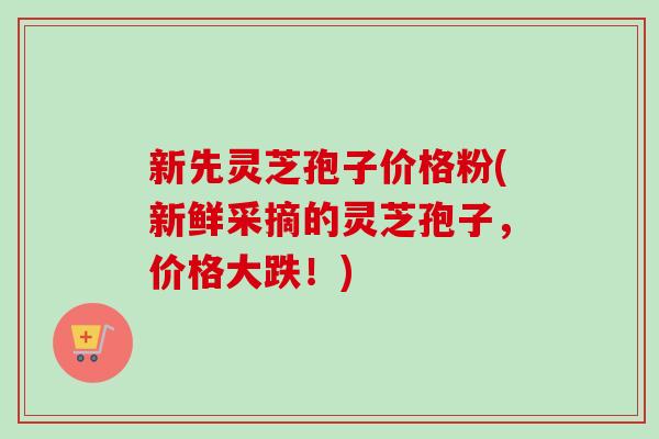 新先灵芝孢子价格粉(新鲜采摘的灵芝孢子，价格大跌！)