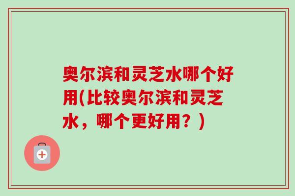 奥尔滨和灵芝水哪个好用(比较奥尔滨和灵芝水，哪个更好用？)