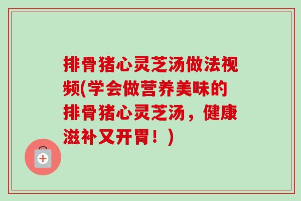 排骨猪心灵芝汤做法视频(学会做营养美味的排骨猪心灵芝汤,健康滋补又开胃!) 排骨猪心灵芝汤做法视频(学会做营养美味的排骨猪心灵芝汤,健康滋补又开胃!)