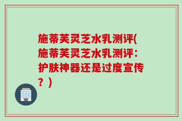 施蒂芙灵芝水乳测评(施蒂芙灵芝水乳测评：护肤神器还是过度宣传？)