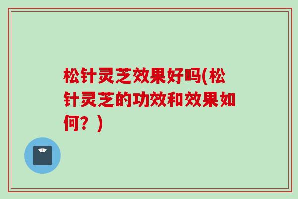 松针灵芝效果好吗(松针灵芝的功效和效果如何？)