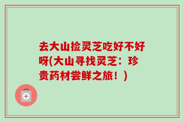 去大山捡灵芝吃好不好呀(大山寻找灵芝：珍贵药材尝鲜之旅！)
