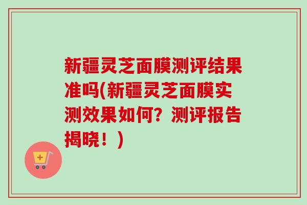 新疆灵芝面膜测评结果准吗(新疆灵芝面膜实测效果如何？测评报告揭晓！)