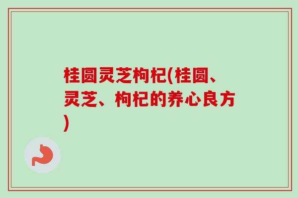 桂圆灵芝枸杞(桂圆、灵芝、枸杞的养心良方)