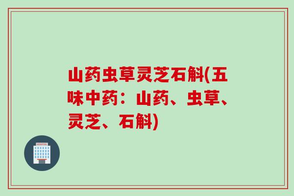 山药虫草灵芝石斛(五味:山药、虫草、灵芝、石斛) 山药虫草灵芝石斛(五味:山药、虫草、灵芝、石斛)