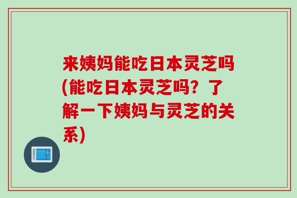 来姨妈能吃日本灵芝吗(能吃日本灵芝吗？了解一下姨妈与灵芝的关系)