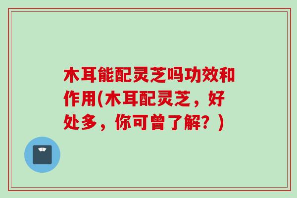 木耳能配灵芝吗功效和作用(木耳配灵芝，好处多，你可曾了解？)
