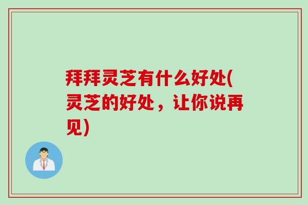 拜拜灵芝有什么好处(灵芝的好处，让你说再见)