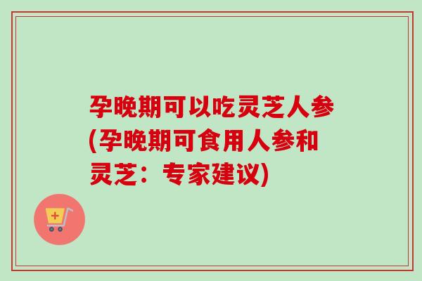 孕晚期可以吃灵芝人参(孕晚期可食用人参和灵芝：专家建议)