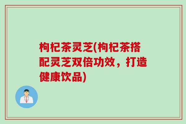 枸杞茶灵芝(枸杞茶搭配灵芝双倍功效，打造健康饮品)