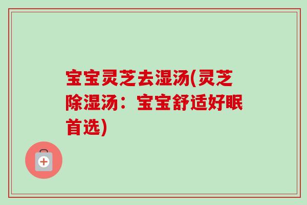 宝宝灵芝去湿汤(灵芝除湿汤:宝宝舒适好眠首选) 宝宝灵芝去湿汤(灵芝除湿汤:宝宝舒适好眠首选)