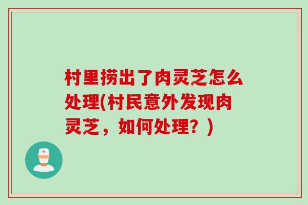 村里捞出了肉灵芝怎么处理(村民意外发现肉灵芝,如何处理?) 村里捞出了肉灵芝怎么处理(村民意外发现肉灵芝,如何处理?)