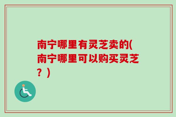 南宁哪里有灵芝卖的(南宁哪里可以购买灵芝？)