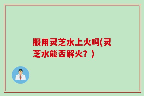服用灵芝水上火吗(灵芝水能否解火？)