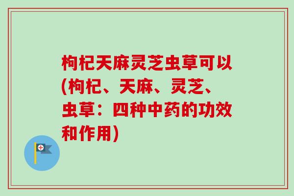 枸杞天麻灵芝虫草可以(枸杞、天麻、灵芝、虫草：四种中药的功效和作用)