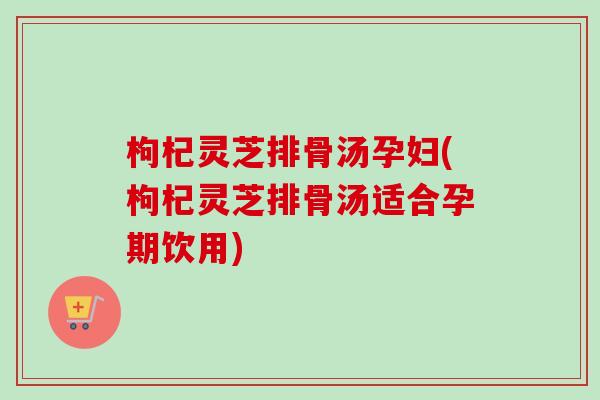 枸杞灵芝排骨汤孕妇(枸杞灵芝排骨汤适合孕期饮用)