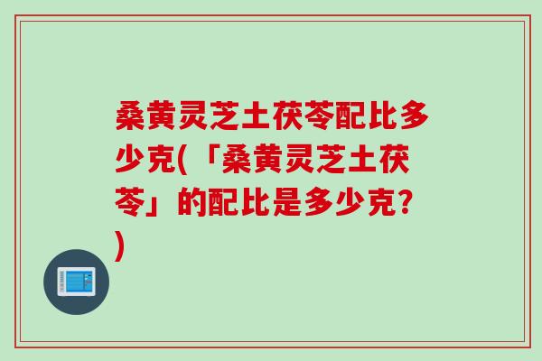 桑黄灵芝土茯苓配比多少克(「桑黄灵芝土茯苓」的配比是多少克？)