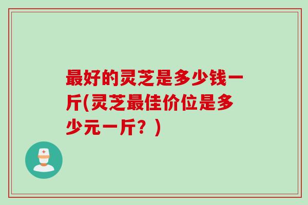 好的灵芝是多少钱一斤(灵芝佳价位是多少元一斤?) 好的灵芝是多少钱一斤(灵芝佳价位是多少元一斤?)