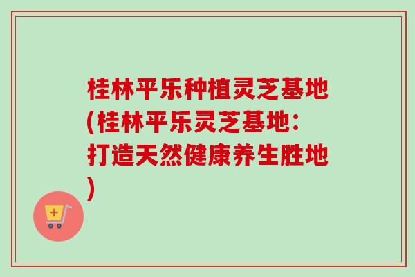 桂林平乐种植灵芝基地(桂林平乐灵芝基地：打造天然健康养生胜地)