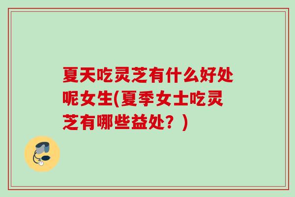 夏天吃灵芝有什么好处呢女生(夏季女士吃灵芝有哪些益处？)