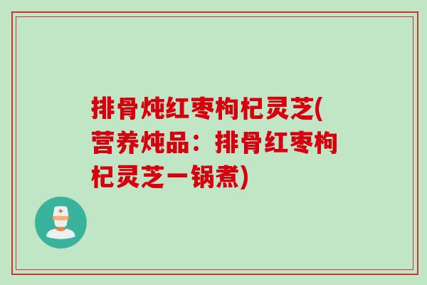 排骨炖红枣枸杞灵芝(营养炖品：排骨红枣枸杞灵芝一锅煮)