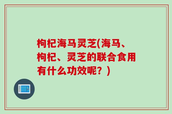 枸杞海马灵芝(海马、枸杞、灵芝的联合食用有什么功效呢？)