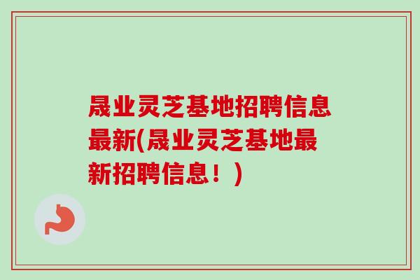 晟业灵芝基地招聘信息最新(晟业灵芝基地最新招聘信息！)