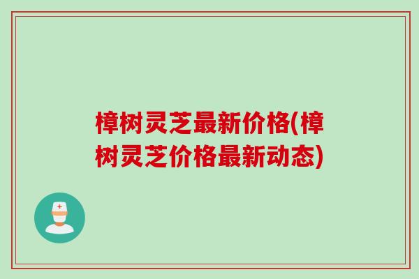 樟树灵芝最新价格(樟树灵芝价格最新动态)