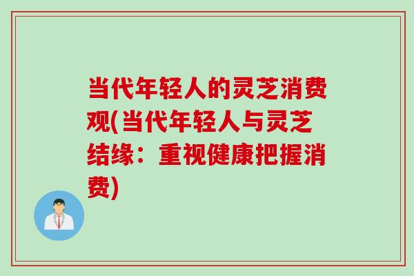 当代年轻人的灵芝消费观(当代年轻人与灵芝结缘：重视健康把握消费)