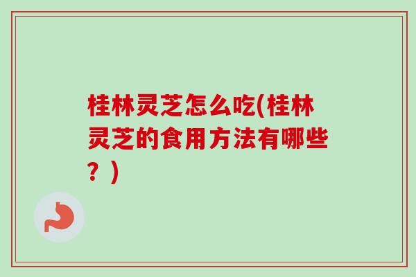 桂林灵芝怎么吃(桂林灵芝的食用方法有哪些？)