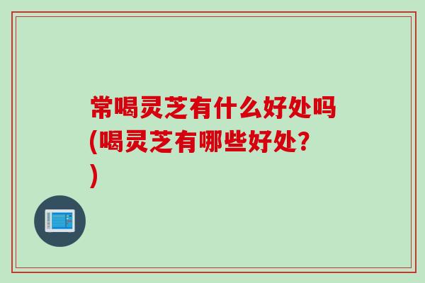 常喝灵芝有什么好处吗(喝灵芝有哪些好处？)