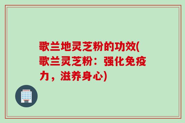 歌兰地灵芝粉的功效(歌兰灵芝粉：强化免疫力，滋养身心)
