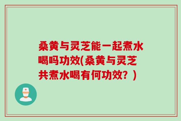 桑黄与灵芝能一起煮水喝吗功效(桑黄与灵芝共煮水喝有何功效？)