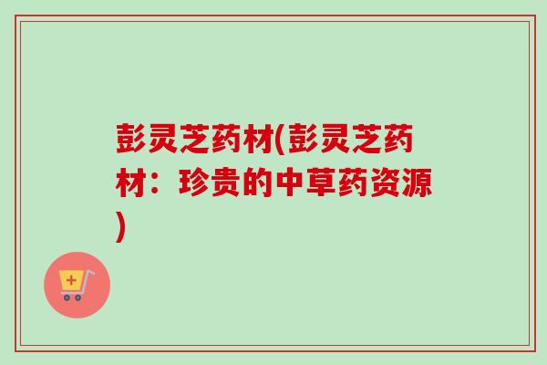 彭灵芝药材(彭灵芝药材：珍贵的中草药资源)