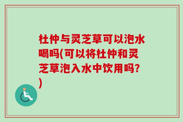杜仲与灵芝草可以泡水喝吗(可以将杜仲和灵芝草泡入水中饮用吗？)