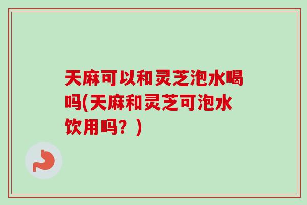 天麻可以和灵芝泡水喝吗(天麻和灵芝可泡水饮用吗？)