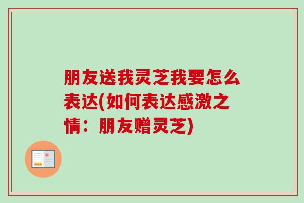 朋友送我灵芝我要怎么表达(如何表达感激之情：朋友赠灵芝)