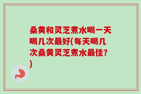 桑黄和灵芝煮水喝一天喝几次好(每天喝几次桑黄灵芝煮水佳?) 桑黄和灵芝煮水喝一天喝几次好(每天喝几次桑黄灵芝煮水佳?)