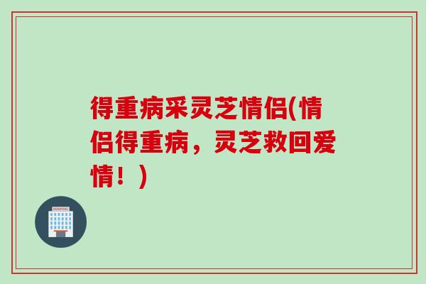 得重病采灵芝情侣(情侣得重病，灵芝救回爱情！)