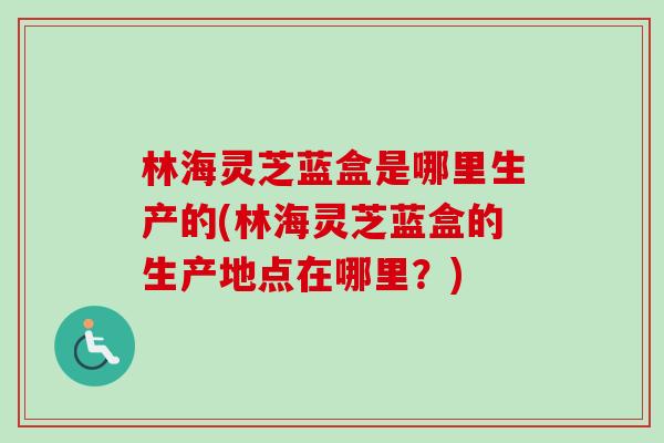 林海灵芝蓝盒是哪里生产的(林海灵芝蓝盒的生产地点在哪里?) 林海灵芝蓝盒是哪里生产的(林海灵芝蓝盒的生产地点在哪里?)