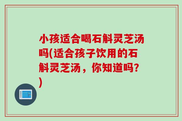 小孩适合喝石斛灵芝汤吗(适合孩子饮用的石斛灵芝汤,你知道吗?) 小孩适合喝石斛灵芝汤吗(适合孩子饮用的石斛灵芝汤,你知道吗?)