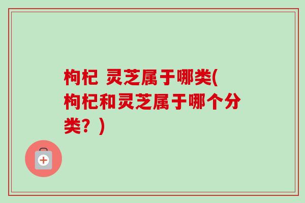 枸杞 灵芝属于哪类(枸杞和灵芝属于哪个分类?) 枸杞 灵芝属于哪类(枸杞和灵芝属于哪个分类?)